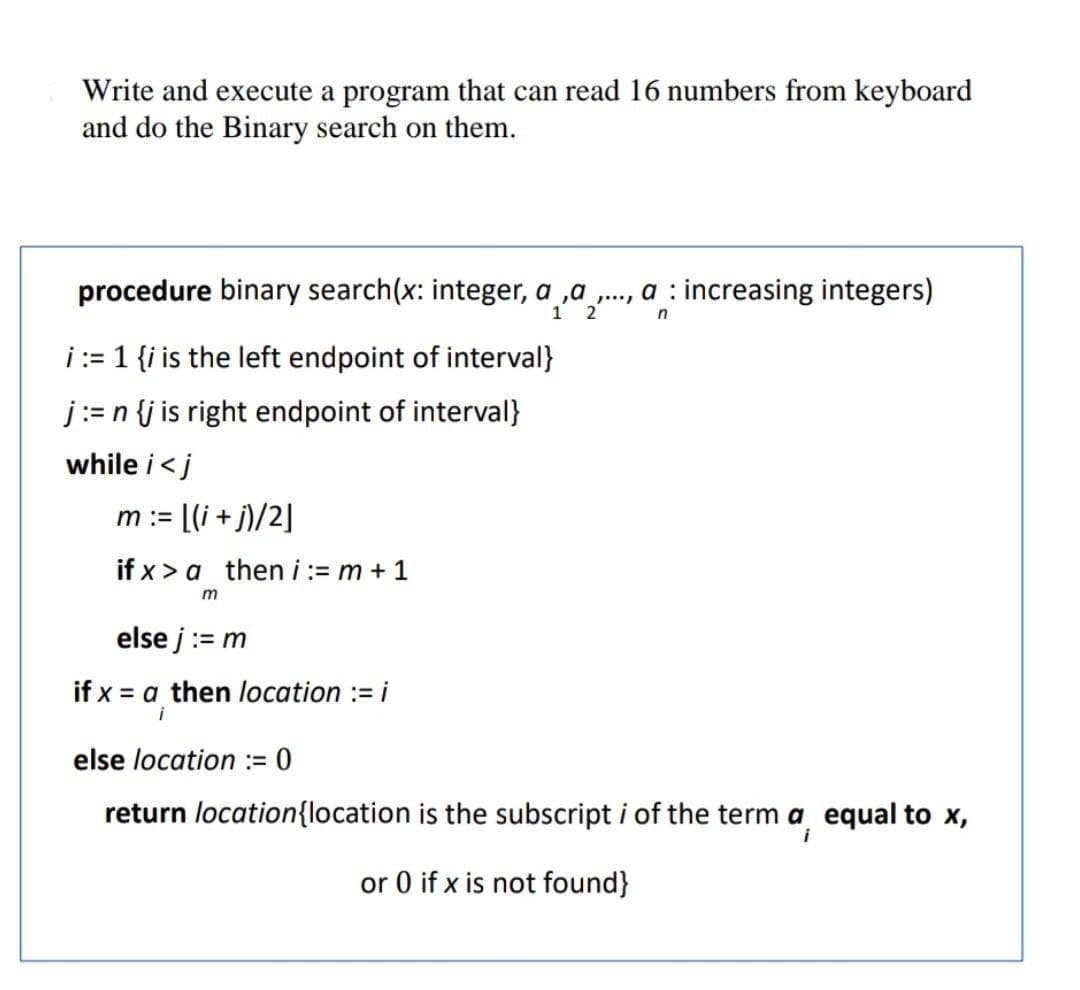 Write and execute a program that can read 16 numbers from keyboard
and do the Binary search on them.
procedure binary search(x: integer, a ,a ., a : increasing integers)
2
i:= 1 {i is the left endpoint of interval}
j:= n {j is right endpoint of interval}
while i<j
m := [(i +j)/2]
if x > a then i:= m + 1
else j:= m
if x = a then location := i
i
else location := 0
return location{location is the subscript i of the term a equal to x,
or 0 if x is not found}
