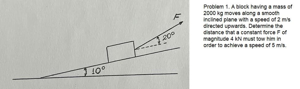 10°
200
Problem 1. A block having a mass of
2000 kg moves along a smooth
inclined plane with a speed of 2 m/s
directed upwards. Determine the
distance that a constant force F of
magnitude 4 kN must tow him in
order to achieve a speed of 5 m/s.