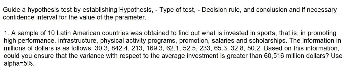 Guide a hypothesis test by establishing Hypothesis, - Type of test, - Decision rule, and conclusion and if necessary
confidence interval for the value of the parameter.
1. A sample of 10 Latin American countries was obtained to find out what is invested in sports, that is, in promoting
high performance, infrastructure, physical activity programs, promotion, salaries and scholarships. The information in
millions of dollars is as follows: 30.3, 842.4, 213, 169.3, 62.1, 52.5, 233, 65.3, 32.8, 50.2. Based on this information,
could you ensure that the variance with respect to the average investment is greater than 60,516 million dollars? Use
alpha=5%.