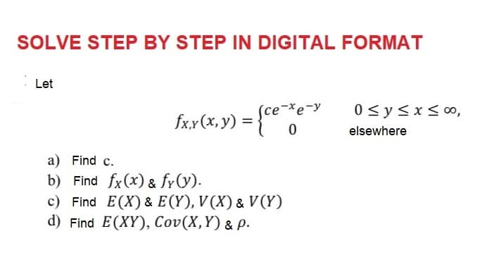 SOLVE STEP BY STEP IN DIGITAL FORMAT
Let
fx.x (x, y) = {ce-de-y
0
a) Find c.
b) Find fx(x) & fy(y).
c) Find E(X) & E(Y), V(X) & V (Y)
d) Find E(XY), Cov(X,Y) & p.
0 ≤ y ≤x≤ 00,
elsewhere