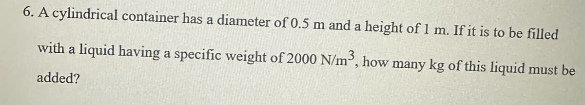 6. A cylindrical container has a diameter of 0.5 m and a height of 1 m. If it is to be filled
with a liquid having a specific weight of 2000 N/m³, how many kg of this liquid must be
added?