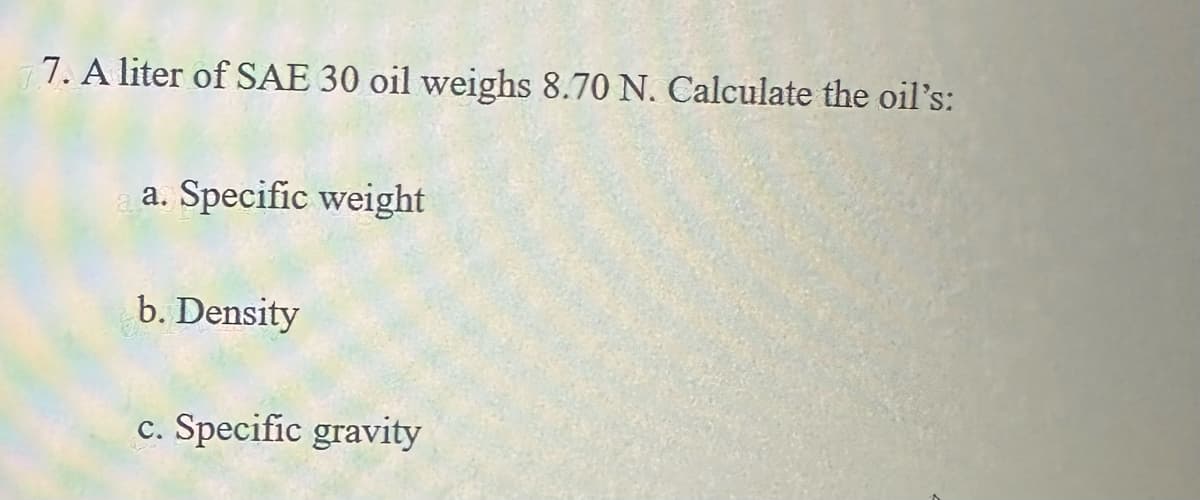 77. A liter of SAE 30 oil weighs 8.70 N. Calculate the oil's:
a. Specific weight
b. Density
c. Specific gravity