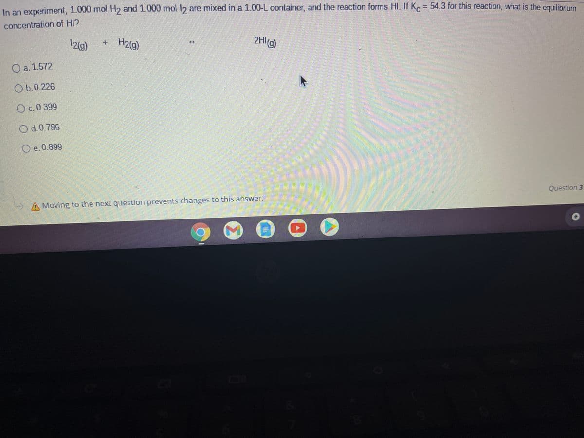 In an experiment, 1.000 mol H and 1.000 mol I2 are mixed in a 1.00-L container, and the reaction forms HI. If K. = 54.3 for this reaction, what is the enuilibrum
concentration of HI?
12(g)
H2(g)
2HI(g)
+.
O a. 1.572
O b.0.226
O c. 0.399
O d.0.786
O e.0.899
Question 3
Moving to the next question prevents changes to this answer.
Σ
