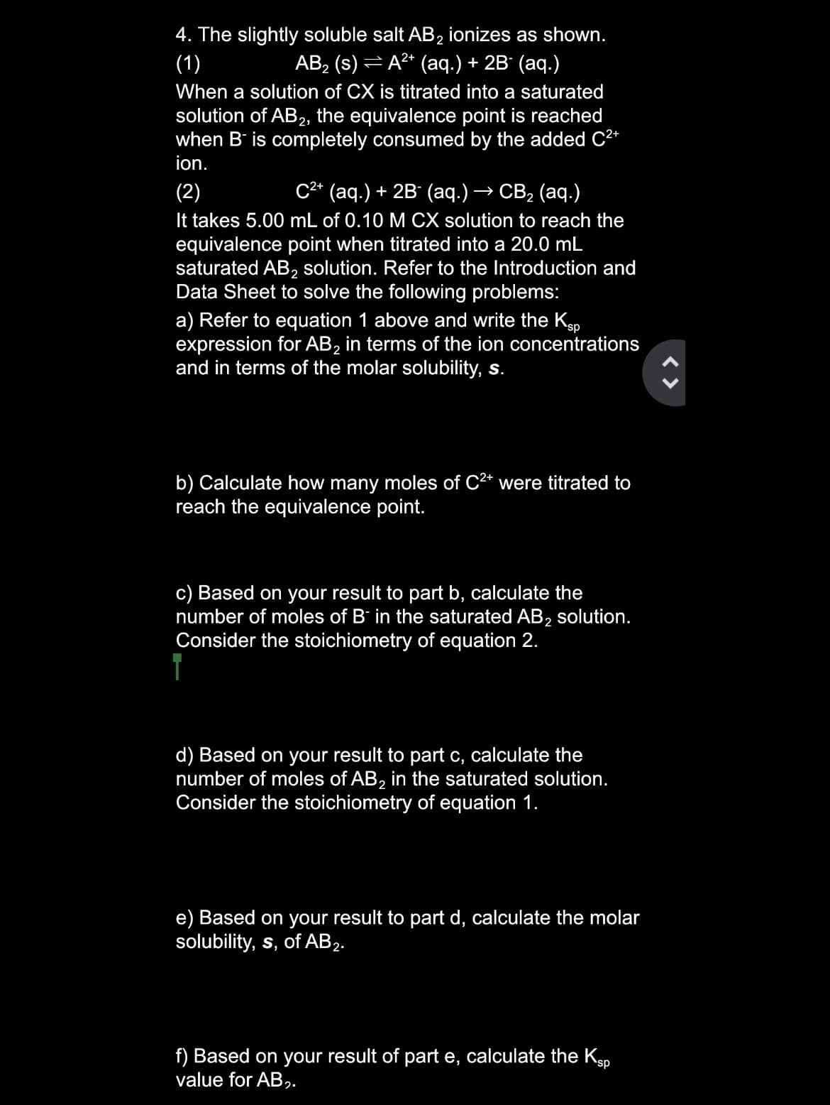 4. The slightly soluble salt AB2 ionizes as shown.
(1)
АB> (s) — А** (аq.) + 2B (аq.)
When a solution of CX is titrated into a saturated
solution of AB, the equivalence point is reached
when B is completely consumed by the added C²*
ion.
с* (ад.) + 2B (аq.) — СВ, (аq.)
(2)
It takes 5.00 mL of 0.10 M CX solution to reach the
equivalence point when titrated into a 20.0 mL
saturated AB, solution. Refer to the Introduction and
Data Sheet to solve the following problems:
a) Refer to equation 1 above and write the Kp
expression for AB, in terms of the ion concentrations
and in terms of the molar solubility, s.
b) Calculate how many moles of C2* were titrated to
reach the equivalence point.
c) Based on your result to part b, calculate the
number of moles of B' in the saturated AB, solution.
Consider the stoichiometry of equation 2.
d) Based on your result to part c, calculate the
number of moles of AB, in the saturated solution.
Consider the stoichiometry of equation 1.
e) Based on your result to part d, calculate the molar
solubility, s, of AB2.
f) Based on your result of part e, calculate the Kgp
value for AB,.
