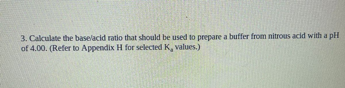 3. Calculate the base/acid ratio that should be used to prepare a buffer from nitrous acid with a pH
of 4.00. (Refer to Appendix H for selected K, values.)
