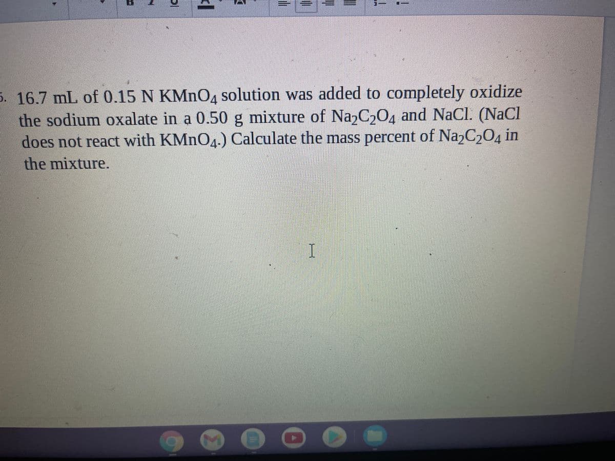 5. 16.7 mL of 0.15 N KMNOA solution was added to completely oxidize
the sodium oxalate in a 0.50 g mixture of Na,C,04 and NaCl. (NaCl
does not react with KMNO4-) Calculate the mass percent of Na,C,04 in
the mixture.
I
