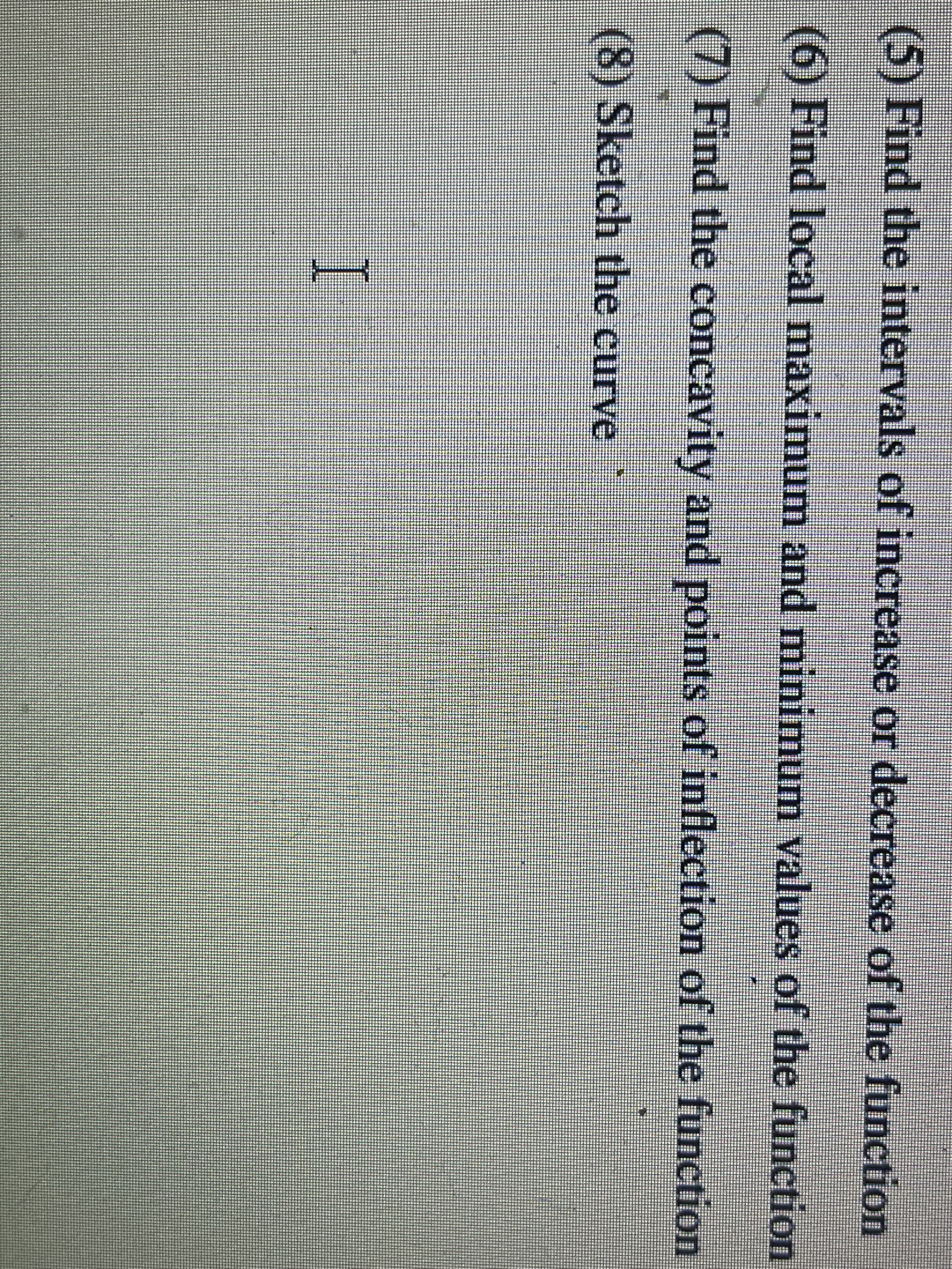 (5) Find the intervals of increase or decrease of the function
(6) Find local maximum and minimum values of the function
(7) Find the concavity and points of inflection of the function
(8) Sketch the curve
I
