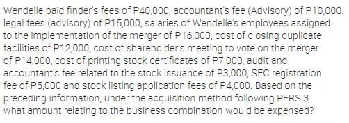 Wendelle paid finder's fees of P40,000, accountant's fee (Advisory) of P10,000.
legal fees (advisory) of P15,000, salaries of Wendelle's employees assigned
to the implementation of the merger of P16,000, cost of closing duplicate
facilities of P12,000, cost of shareholder's meeting to vote on the merger
of P14,000, cost of printing stock certificates of P7,000, audit and
accountant's fee related to the stock issuance of P3,000, SEC registration
fee of P5,000 and stock listing application fees of P4,000. Based on the
preceding information, under the acquisition method following PFRS 3
what amount relating to the business combination would be expensed?
