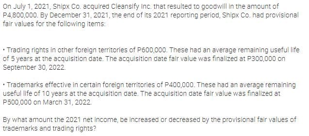 On July 1, 2021, Shipx Co. acquired Cleansify Inc. that resulted to goodwill in the amount of
P4,800,000. By December 31, 2021, the end of its 2021 reporting period, Shipx Co. had provisional
fair values for the following items:
• Trading rights in other foreign territories of P600,000. These had an average remaining useful life
of 5 years at the acquisition date. The acquisition date fair value was finalized at P300,000 on
September 30, 2022.
• Trademarks effective in certain foreign territories of P400,000. These had an average remaining
useful life of 10 years at the acquisition date. The acquisition date fair value was finalized at
P500,000 on March 31, 2022.
By what amount the 2021 net income, be increased or decreased by the provisional fair values of
trademarks and trading rights?
