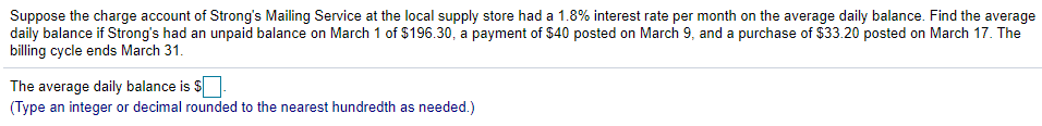 Suppose the charge account of Strong's Mailing Service at the local supply store had a 1.8% interest rate per month on the average daily balance. Find the average
daily balance if Strong's had an unpaid balance on March 1 of $196.30, a payment of $40 posted on March 9, and a purchase of $33.20 posted on March 17. The
billing cycle ends March 31.
The average daily balance is $
(Type an integer or decimal rounded to the nearest hundredth as needed.)
