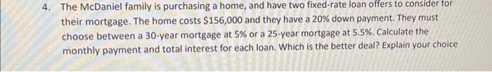 4. The McDaniel family is purchasing a home, and have two fixed-rate loan offers to consider for
their mortgage. The home costs $156,000 and they have a 20 % down payment. They must
choose between a 30-year mortgage at 5% or a 25-year mortgage at 5.5%. Calculate the
monthly payment and total interest for each loan. Which is the better deal? Explain your choice