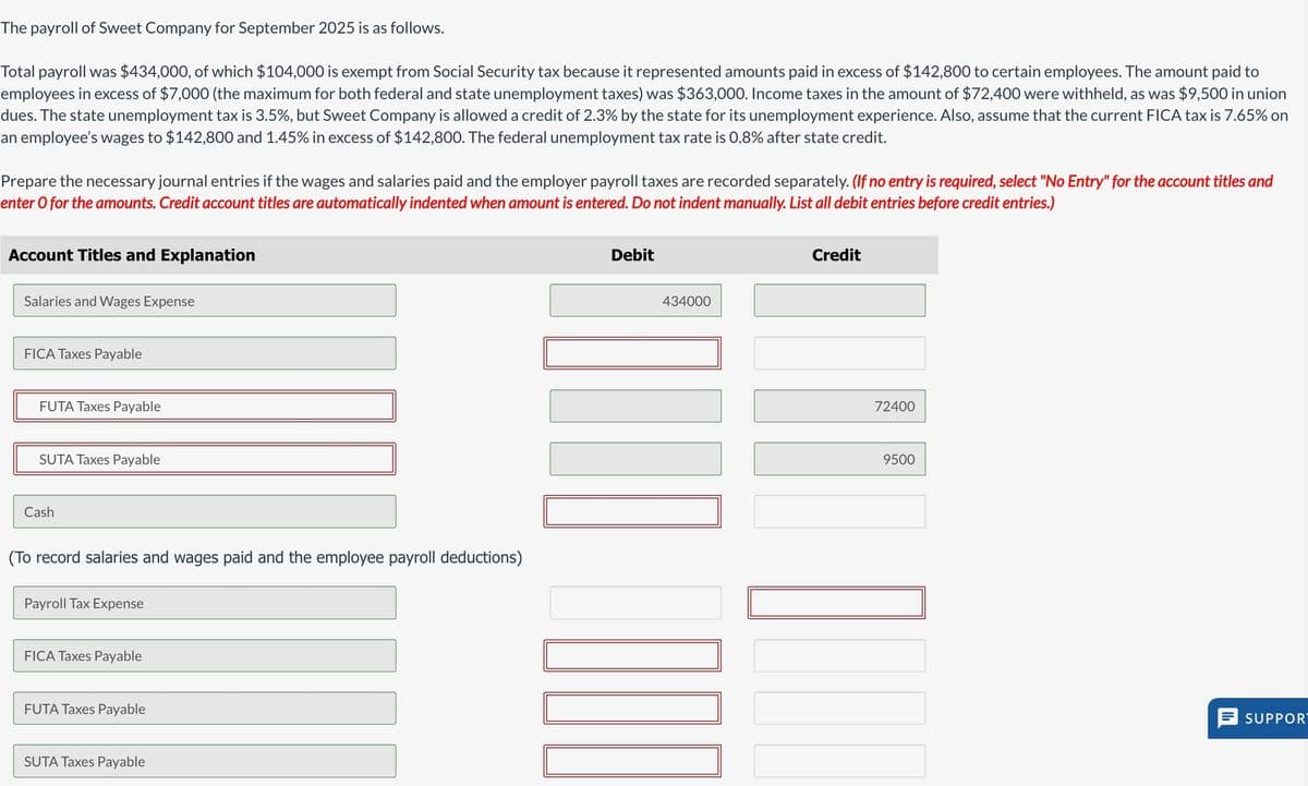 The payroll of Sweet Company for September 2025 is as follows.
Total payroll was $434,000, of which $104,000 is exempt from Social Security tax because it represented amounts paid in excess of $142,800 to certain employees. The amount paid to
employees in excess of $7,000 (the maximum for both federal and state unemployment taxes) was $363,000. Income taxes in the amount of $72,400 were withheld, as was $9,500 in union
dues. The state unemployment tax is 3.5%, but Sweet Company is allowed a credit of 2.3% by the state for its unemployment experience. Also, assume that the current FICA tax is 7.65% on
an employee's wages to $142,800 and 1.45% in excess of $142,800. The federal unemployment tax rate is 0.8% after state credit.
Prepare the necessary journal entries if the wages and salaries paid and the employer payroll taxes are recorded separately. (If no entry is required, select "No Entry" for the account titles and
enter o for the amounts. Credit account titles are automatically indented when amount is entered. Do not indent manually. List all debit entries before credit entries.)
Account Titles and Explanation
Salaries and Wages Expense
FICA Taxes Payable
FUTA Taxes Payable
SUTA Taxes Payable
Cash
(To record salaries and wages paid and the employee payroll deductions)
Payroll Tax Expense
FICA Taxes Payable
FUTA Taxes Payable
SUTA Taxes Payable
Debit
434000
ULO CO
Credit
72400
9500
SUPPOR