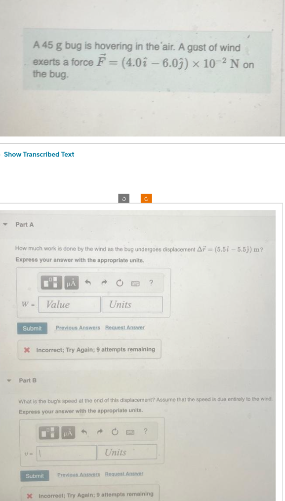 A 45 g bug is hovering in the air. A gust of wind
exerts a force F = (4.02 - 6.03) × 10-² N on
the bug.
Show Transcribed Text
Y Part A
How much work is done by the wind as the bug undergoes displacement AF (5.5-5.53) m?
Express your answer with the appropriate units.
W =
Submit Previous Answers Request Answer
Part B
Value
U=
X Incorrect; Try Again; 9 attempts remaining
Submit
What is the bug's speed at the end of this displacement? Assume that the speed is due entirely to the wind.
Express your answer with the appropriate units.
Units
μA
3
Ĉ
Units
?
?
Previous Answers Request Answer
X Incorrect; Try Again; 9 attempts remaining