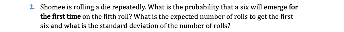 2. Shomee is rolling a die repeatedly. What is the probability that a six will emerge for
the first time on the fifth roll? What is the expected number of rolls to get the first
six and what is the standard deviation of the number of rolls?
