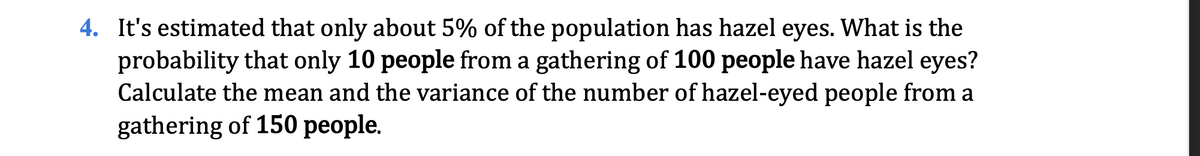 4. It's estimated that only about 5% of the population has hazel eyes. What is the
probability that only 10 people from a gathering of 100 people have hazel eyes?
Calculate the mean and the variance of the number of hazel-eyed people from a
gathering of 150 people.
