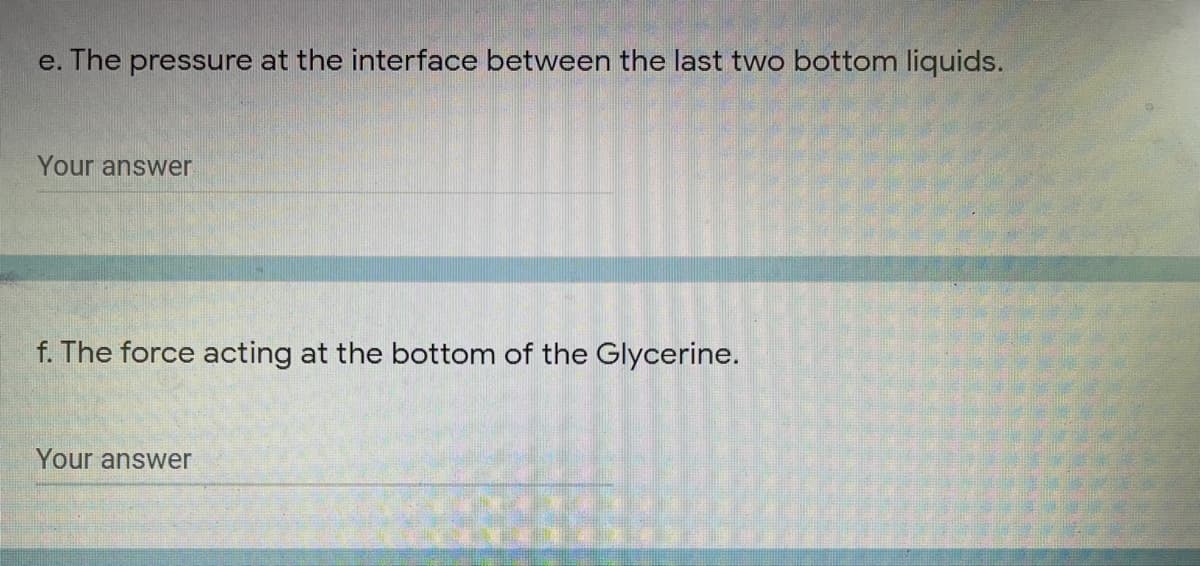 e. The pressure at the interface between the last two bottom liquids.
Your answer
f. The force acting at the bottom of the Glycerine.
Your answer
