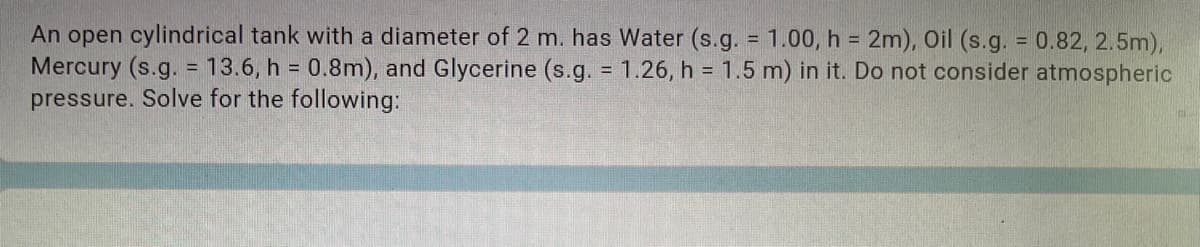 An open cylindrical tank with a diameter of 2 m. has Water (s.g. = 1.00, h = 2m), Oil (s.g. 0.82, 2.5m),
Mercury (s.g. = 13.6, h = 0.8m), and Glycerine (s.g. = 1.26, h = 1.5 m) in it. Do not consider atmospheric
pressure. Solve for the following:
