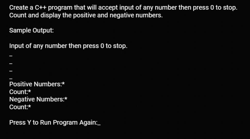 Create a C++ program that will accept input of any number then press 0 to stop.
Count and display the positive and negative numbers.
Sample Output:
Input of any number then press 0 to stop.
Positive Numbers:*
Count:*
Negative Numbers:*
Count:*
Press Y to Run Program Again:_
