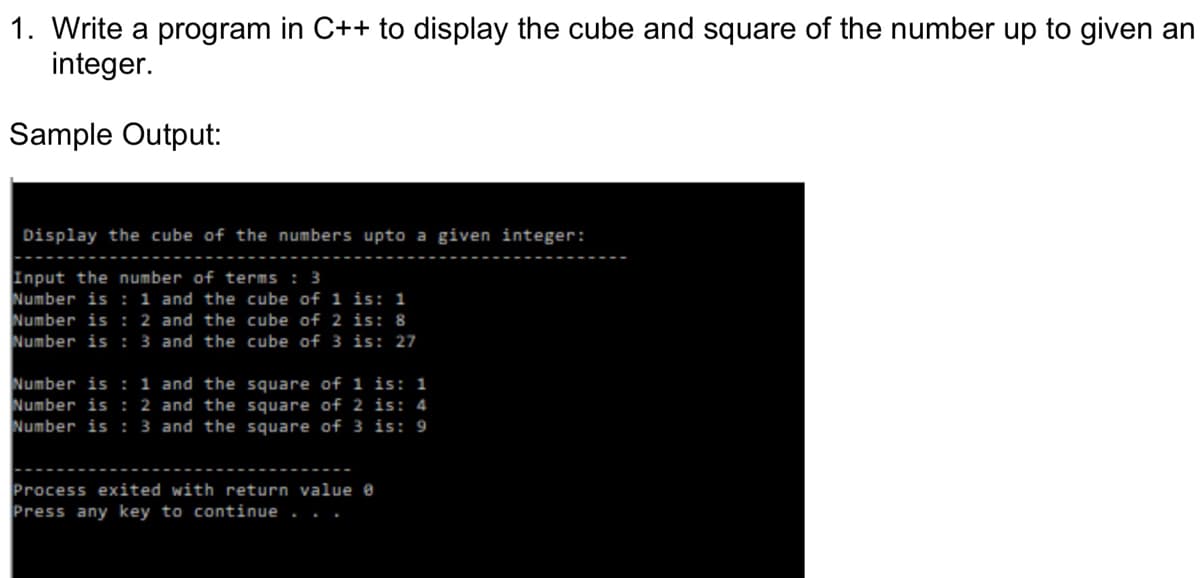 1. Write a program in C++ to display the cube and square of the number up to given an
integer.
Sample Output:
Display the cube of the numbers upto a given integer:
Input the number of terms : 3
Number is : 1 and the cube of 1 is: 1
Number is :2 and the cube of 2 is: 8
Number is : 3 and the cube of 3 is: 27
Number is : 1 and the square of i is: 1
Number is : 2 and the square of 2 is: 4
Number is : 3 and the square of 3 is: 9
Process exited with return value e
Press any key to continue .
