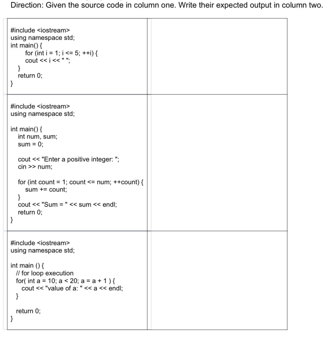 Direction: Given the source code in column one. Write their expected output in column two.
#include <iostream>
using namespace std;
int main() {
for (int i = 1; i <= 5; ++i) {
cout << i<< " ";
return 0;
}
#include <iostream>
using namespace std;
int main() {
int num, sum;
sum = 0;
cout << "Enter a positive integer: ";
cin >> num;
for (int count = 1; count <= num; ++count) {
sum += count;
}
cout << "Sum = " << sum << endl;
return 0;
}
#include <iostream>
using namespace std;
int main () {
// for loop execution
for( int a = 10; a < 20; a = a + 1 ) {
cout << "value of a: " << a << endl;
}
return 0;
}
