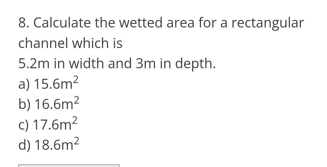 8. Calculate the wetted area for a rectangular
channel which is
5.2m in width and 3m in depth.
a) 15.6m2
b) 16.6m²
c) 17.6m2
d) 18.6m2
