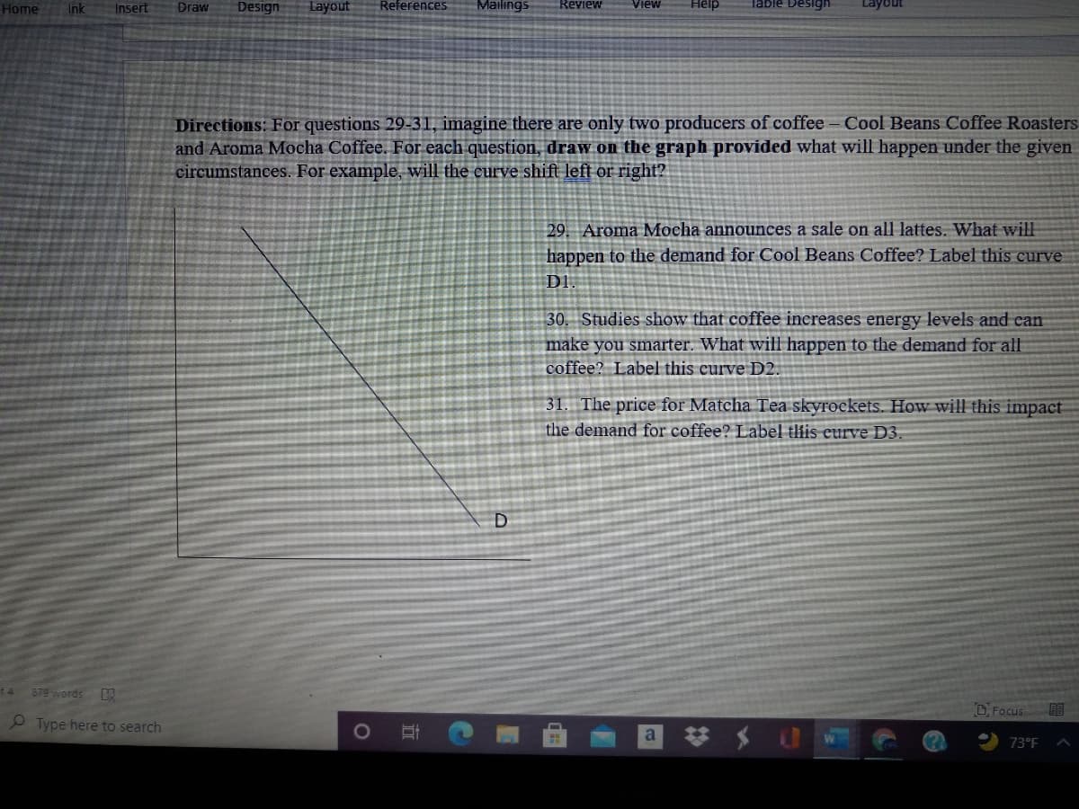 Home
Ink
Insert
Draw
Design
Layout
References
Mailings
Review
Table De
Layour
Directions: For questions 29-31, imagine there are only two producers of coffee -Cool Beans Coffee Roasters
and Aroma Mocha Coffee. For each question, draw on the graph provided what will happen under the given
circumstances. For example, will the curve shift left or right?
29. Aroma Mocha announces a sale on all lattes. What will
happen to the demand for Cool Beans Coffee? Label this curve
DI
30. Studies show that coffee increases energy levels and can
make you smarter. What will happen to the demand for all
coffee? Label this curve D2.
31. The price for Matcha Tea skyrockets. How will this impact
the demand for coffee? Label tfis eurve D3.
D
f4
879 words
D. Focus
P Type here to search
a
73°F
