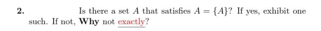 2.
Is there a set A that satisfies A = {A}? If
yes,
exhibit one
such. If not, Why not exactly?
