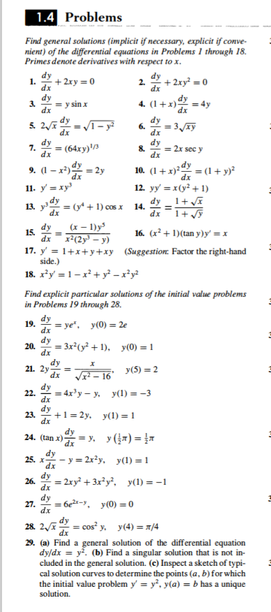 1.4 Problems
Find general solutions (implicit if necessary, explicit if conve-
nient) of the differential equations in Problems 1 through 18.
Primes denote derivatives with respect to x.
dy
dy
1.
+ 2xy = 0
2.
+ 2xy² = 0
dx
dx
dy
dy
3.
= y sin x
4. (1+x)
= 4y
dx
dx
dy
5.
– y?
6.
= 3/xy
dx
dx
dy
7.
3 (64ху)\в
dx
dy
8.
= 2x sec y
dx
9. (1 – x²) = 2y
10. (1+x)²
dx
= (1 + y)?
dx
11. у %3 ху
12. yy' = x(y² + 1)
dy _1+ a
1+ y
dy
13. y = (y* + 1) cos x 14.
%3D
dx
dx
dy
(x – 1)y³
15.
dx
x²(2y³ – y)
16. (x² + 1)(tan y)y' = x
17. y' = 1+x+y+xy (Suggestion: Factor the right-hand
side.)
18. x*y = 1-x²+ y? – x²y?
Find explicit particular solutions of the initial value problems
in Problems 19 through 28.
dy
19.
= ye", y(0) = 2e
dx
dy
20.
= 3x²(y² + 1), y(0) = 1
dx
dy
21. 2y
dx
y(5) = 2
Vx? – 16
dy
22.
= 4x³y – y. y(1) = -3
dx
dy
23.
dx
+1 = 2y, y(1) = 1
dy
24. (tan x)-
- = y. y (7) = }7
dx
dy
25. x-
y = 2x²y, y(1) = 1
dy
26.
= 2xy² + 3x²y², y(1) = -1
dx
dy
27.
= 6e²x-y, y(0) =0
%3D
dx
28. 2
dx
- cos y, y(4) = 1/4
29. (a) Find a general solution of the differential equation
dy/dx = y. (b) Find a singular solution that is not in-
cluded in the general solution. (c) Inspect a sketch of typi-
cal solution curves to determine the points (a, b)for which
the initial value problem y = y', y(a) = b has a unique
solution.
