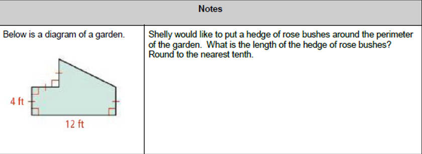 Notes
Below is a diagram of a garden.
Shelly would like to put a hedge of rose bushes around the perimeter
of the garden. What is the length of the hedge of rose bushes?
Round to the nearest tenth.
4 ft
12 ft
