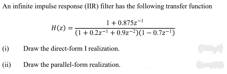 An infinite impulse response (IIR) filter has the following transfer function
1 + 0.875z¬l
(1 + 0.2z¬1 + 0.9z-2)(1 – 0.7z-1)
H(z)
(i)
Draw the direct-form I realization.
(ii)
Draw the parallel-form realization.
