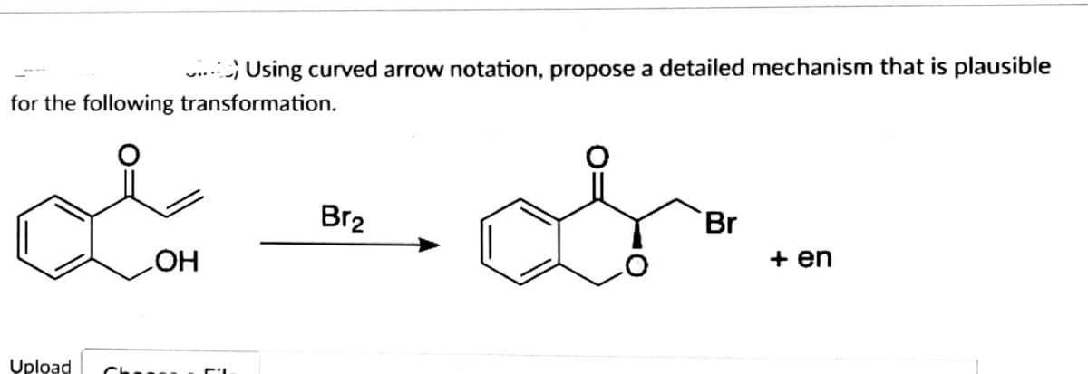 **Title: Detailed Mechanism for Bromination Reaction**

**Objective:**  
Using curved arrow notation, propose a detailed mechanism that is plausible for the following transformation.

**Reaction Scheme:**

- Starting Material:  
  ![Structure](starting_material.jpg)  
  A molecule featuring a benzene ring fused to a five-membered lactone with a hydroxyl group directly attached to the carbon of the benzene ring adjacent to the lactone carbonyl group.

- Reagent:  
  Br₂ (Bromine)

- Product:  
  ![Structure](product.jpg)  
  A molecule featuring the same benzene ring fused to a five-membered lactone, with a bromine atom attached to the carbon adjacent to the lactone carbonyl group. The indicated product also mentions "+ en," implying that the resultant product is an enantiomer — meaning the reaction yields a mixture of two stereoisomers that are non-superimposable mirror images.

**Instructions:**

- Utilize curved arrow notation to illustrate electron movement throughout the reaction.
- The detailed mechanism should explicitly show all the steps leading to the brominated product.

**Mechanism Details:**

1. **Formation of Bromonium Ion:**  
   The lone pair of electrons from the oxygen in the hydroxyl group interacts with the incoming bromine molecule (Br₂). This interaction leads to the formation of a bromonium ion and the liberation of a Br⁻ ion.

2. **Nucleophilic Attack:**  
   The electron-rich carbon atom adjacent to the lactone carbonyl group undergoes a nucleophilic attack by the bromine ion (Br⁻). This attack leads to the formation of the brominated product.

3. **Stereochemistry:**  
   Due to the nature of the reaction, the product is formed as a mixture of enantiomers, which means both R and S configurations at the carbon atom to which bromine is attached.

By following the proposed mechanism step by step, students will be able to understand the process and visualize how reactants transform into products. This reaction showcases an electrophilic addition where stereochemistry plays a crucial role in defining the final products.