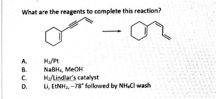 What are the reagents to complete this reaction?
H2/Pt
NaBH4, MeOH
H2/Lindlar's catalyst
Li, ETNH2, -78° followed by NH.Cl wash
A.
В.
C.
D.
