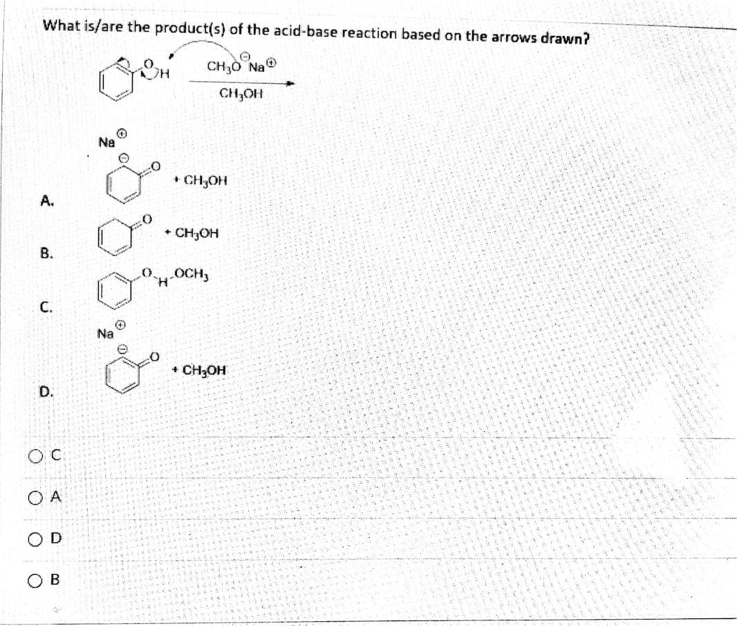 ### Understanding Acid-Base Reactions: Question and Answer

**Question:**
What is/are the product(s) of the acid-base reaction based on the arrows drawn?

### Available Choices:

**Diagram Explanation:**
The diagram illustrates an acid-base reaction wherein the reactant is a benzene ring with a hydroxyl group (OH) and an arrow indicating the reaction with CH₃O⁻Na⁺ and CH₃OH.

**Multiple Choice Options:**

- **A.**
  ![Product A](#)
  - Structure: Sodium benzoate (benzene ring with a carboxylate group (COO⁻Na⁺)) + Methanol (CH₃OH)

- **B.**
  ![Product B](#)
  - Structure: Benzoic acid (benzene ring with a carboxyl group (COOH)) + Methanol (CH₃OH)

- **C.**
  ![Product C](#)
  - Structure: Benzene ring with a protonated methoxyl group (COH₂⁺OCH₃)

- **D.**
  ![Product D](#)
  - Structure: Sodium benzoate (benzene ring with a carboxylate group (COONa)) + Methanol (CH₃OH)

### Answer Choices: 
- O  C
- O  A
- O  D
- O  B

The question requires analyzing the reaction mechanism and identifying the correct products from the provided options.

For a detailed walkthrough and explanation, please refer to our educational resources on acid-base reaction mechanisms and product identification methods.

**Answer Key:**
The correct answer to this question is **(D)**. 

This resource is part of our ongoing efforts to provide students with clear, detailed explanations of various chemical reactions and mechanisms.