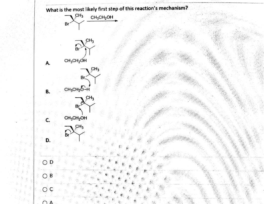 **Understanding the Mechanism: First Step of the Reaction**

The image presents a question related to determining the most likely initial step in a chemical reaction mechanism, where a molecule containing a bromine atom (Br) reacts with ethanol (CH3CH2OH). The possible steps are provided in multiple-choice format.

### The Question:
**What is the most likely first step of this reaction’s mechanism?**

The molecular structures and mechanisms given as options are illustrated below:

### Options:
- **A.**
  - A molecular structure where the Br atom is still attached to the carbon chain, while ethanol is shown initiating a nucleophilic attack on the carbon adjacent to the Br atom.
  
- **B.**
  - Ethanol (CH3CH2OH) forms a bond with the Br-bound carbon, with the hydrogen atom attached to the oxygen of ethanol migrating to the carbon adjacent to the Br atom.
  
- **C.**
  - Ethanol (CH3CH2OH) attacks the carbon atom, potentially displacing the Br atom in the process.
  
- **D.**
  - An ion-dissociation step where the Br leaves the molecule entirely, forming a carbocation intermediate.

### Answer Choices:
- **○ A**
- **○ B**
- **○ C**
- **○ D**

Each option presents a different potential first step in the mechanism, focusing on changes or interactions involving the bromine atom and ethanol.

By analyzing these options, students are asked to identify the most plausible initial step in the reaction mechanism, which requires an understanding of nucleophilic substitution reactions and the behavior of leaving groups, such as Br, in organic chemistry.