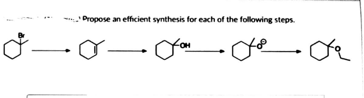 **Synthesis Pathway Example**

**Objective:**
Propose an efficient synthesis for each of the following steps.

The diagram represents a stepwise chemical transformation of a six-membered cyclic compound. Below are the observations and details of each transformation stage:

1. **Step 1:** 
   - The first structure is a cyclohexane ring with a bromine (Br) atom attached to one of the carbon atoms (a bromo-substituted cyclohexane).

2. **Step 2:** 
   - The second structure shows the same cyclohexane ring, but the bromine atom is replaced with a double bond (an alkene: cyclohexene).

3. **Step 3:** 
   - The third structure illustrates the cyclohexane ring with an OH group bonded to the carbon atom where the double bond was initially placed in the second structure (an alcohol: cyclohexanol).

4. **Step 4:**
   - The fourth structure shows the cyclohexane ring with a single oxygen atom connected by two bonds to the carbon atom, indicating the formation of an epoxide (an epoxycyclohexane).

5. **Step 5:**
   - The fifth structure displays the cyclohexane ring with an ester functional group attached to the carbon atom that originally had the OH group in the third structure, indicating the formation of a specific ester (ethyl cyclohexanecarboxylate).

This sequence of transformations demonstrates the conversion of a starting bromo-substituted cyclohexane into an esterified cyclohexane derivative. Each step indicates typical organic synthesis reactions involving substitution, addition, oxidation, and esterification processes.