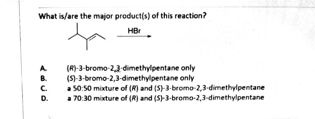 What is/are the major product(s) of this reaction?
HBr
(R)-3-bromo-2,3-dimethylpentane only
(S)-3-bromo-2,3-dimethylpentane only
a 50:50 mixture of (R) and (S)-3-bromo-2,3-dimethylpentane
a 70:30 mixture of (R) and (S)-3-bromo-2,3-dimethylpentane
A.
В.
C.
D.
