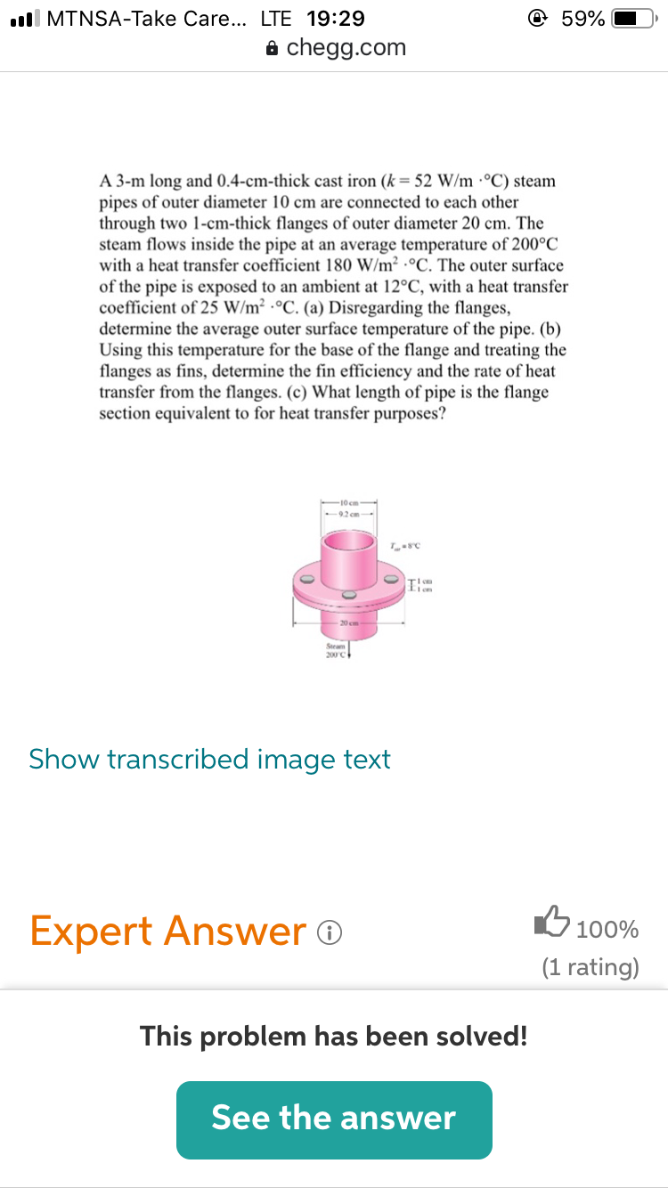 A 3-m long and 0.4-cm-thick cast iron (k= 52 W/m ·°C) steam
pipes of outer diameter 10 cm are connected to each other
through two 1-cm-thick flanges of outer diameter 20 cm. The
steam flows inside the pipe at an average temperature of 200°C
with a heat transfer coefficient 180 W/m² ·°C. The outer surface
of the pipe is exposed to an ambient at 12°C, with a heat transfer
coefficient of 25 W/m² ·°C. (a) Disregarding the flanges,
determine the average outer surface temperature of the pipe. (b)
Using this temperature for the base of the flange and treating the
flanges as fins, determine the fin efficiency and the rate of heat
transfer from the flanges. (c) What length of pipe is the flange
section equivalent to for heat transfer purposes?
