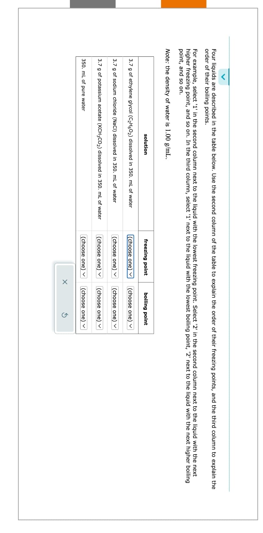 Four liquids are described in the table below. Use the second column of the table to explain the order of their freezing points, and the third column to explain the
order of their boiling points.
For example, select '1' in the second column next to the liquid with the lowest freezing point. Select '2' in the second column next to the liquid with the next
higher freezing point, and so on. In the third column, select '1' next to the liquid with the lowest boiling point, '2' next to the liquid with the next higher boiling
point, and so on.
Note: the density of water is 1.00 g/mL.
solution
3.7 g of ethylene glycol (C₂H60₂) dissolved in 350. mL of water
3.7 g of sodium chloride (NaCl) dissolved in 350. mL of water
3.7 g of potassium acetate (KCH3CO₂) dissolved in 350. mL of water
350. mL of pure water
freezing point
(choose one) ✓
(choose one)
(choose one)
boiling point
x
(choose one)
(choose one) ✓
(choose one)
(choose one) ✓ (choose one)