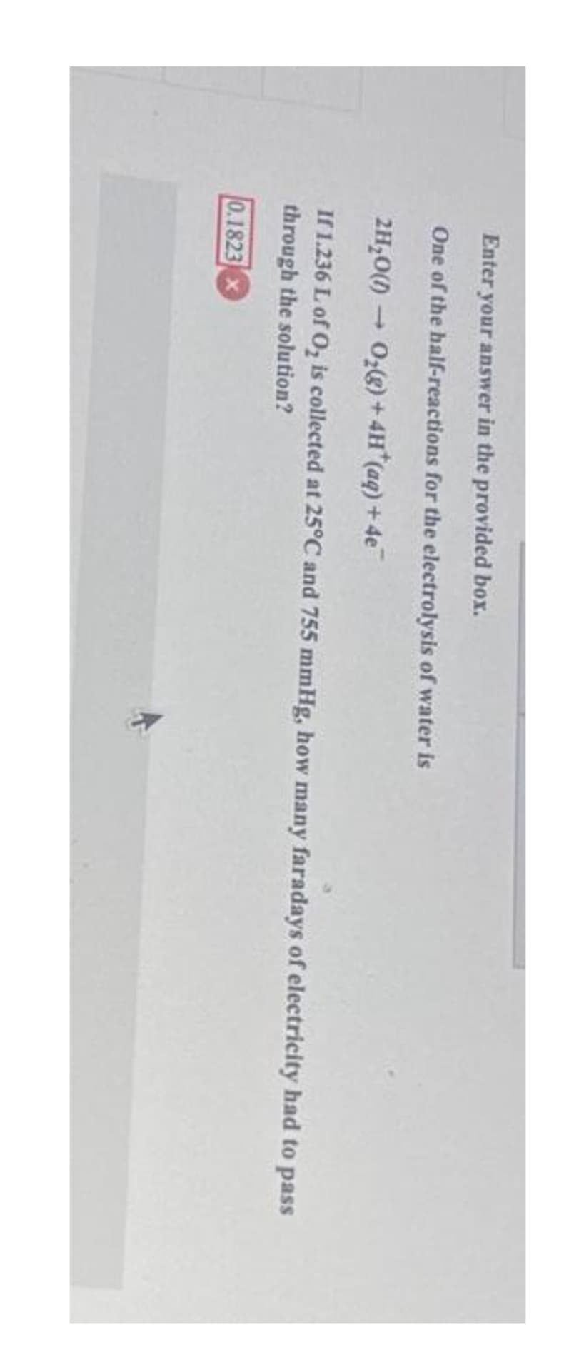 Enter your answer in the provided box.
One of the half-reactions for the electrolysis of water is
2H₂O()→ O₂(g) + 4H*(aq) + 4e
If 1.236 L of O₂ is collected at 25°C and 755 mmHg, how many faradays of electricity had to pass
through the solution?
0.1823 x