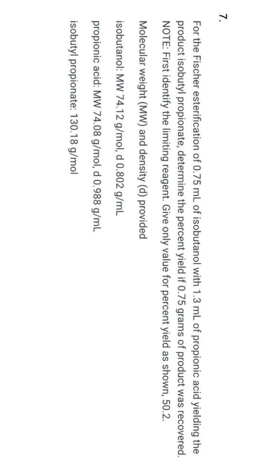 7.
For the Fischer esterification of 0.75 mL of isobutanol with 1.3 mL of propionic acid yielding the
product isobutyl propionate, determine the percent yield if 0.75 grams of product was recovered.
NOTE: First identify the limiting reagent. Give only value for percent yield as shown, 50.2.
Molecular weight (MW) and density (d) provided
isobutanol: MW 74.12 g/mol, d 0.802 g/mL
propionic acid: MW 74.08 g/mol, d 0.988 g/mL
isobutyl propionate: 130.18 g/mol