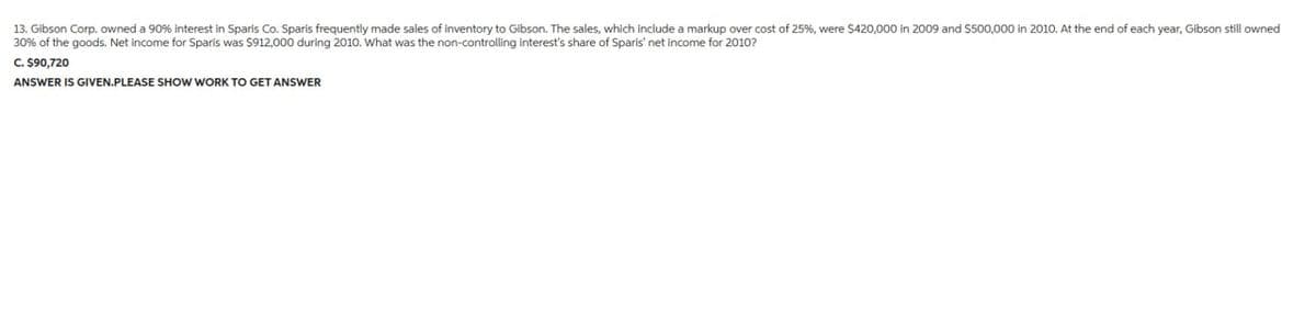 13. Gibson Corp. owned a 90% interest in Sparis Co. Sparis frequently made sales of inventory to Gibson. The sales, which include a markup over cost of 25%, were $420,000 in 2009 and $500,000 in 2010. At the end of each year, Gibson still owned
30% of the goods. Net income for Sparis was $912,000 during 2010. What was the non-controlling interest's share of Sparis' net income for 2010?
C. $90,720
ANSWER IS GIVEN.PLEASE SHOW WORK TO GET ANSWER