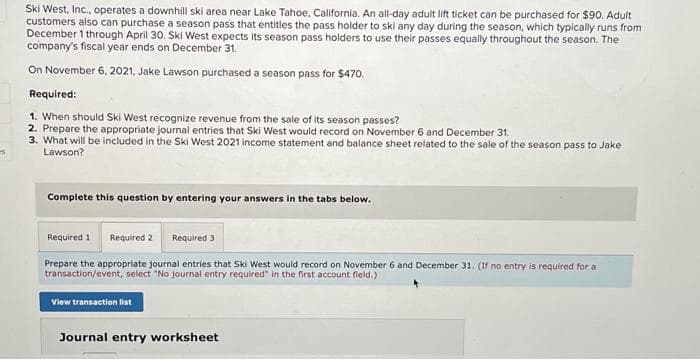 s
Ski West, Inc., operates a downhill ski area near Lake Tahoe, California. An all-day adult lift ticket can be purchased for $90. Adult
customers also can purchase a season pass that entitles the pass holder to ski any day during the season, which typically runs from
December 1 through April 30. Ski West expects its season pass holders to use their passes equally throughout the season. The
company's fiscal year ends on December 31.
On November 6, 2021, Jake Lawson purchased a season pass for $470.
Required:
1. When should Ski West recognize revenue from the sale of its season passes?
2. Prepare the appropriate journal entries that Ski West would record on November 6 and December 31.
3. What will be included in the Ski West 2021 income statement and balance sheet related to the sale of the season pass to Jake
Lawson?
Complete this question by entering your answers in the tabs below.
Required 1 Required 2
Required 3
Prepare the appropriate journal entries that Ski West would record on November 6 and December 31. (If no entry is required for a
transaction/event, select "No journal entry required" in the first account field.)
View transaction list
Journal entry worksheet