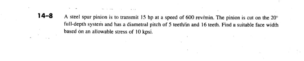 14-8
A steel spur pinion is to transmit 15 hp at a speed of 600 rev/min. The pinion is cut on the 20°
full-depth system and has a diametral pitch of 5 teeth/in and 16 teeth. Find a suitable face width
based on an allowable stress of 10 kpsi.