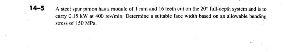 14-5
A steel spur pinion has a module of 1 mm and 16 teeth cut on the 20° full-depth system and is to
carry 0.15 kW at 400 rev/min. Determine a suitable face width based on an allowable bending
stress of 150 MPa.