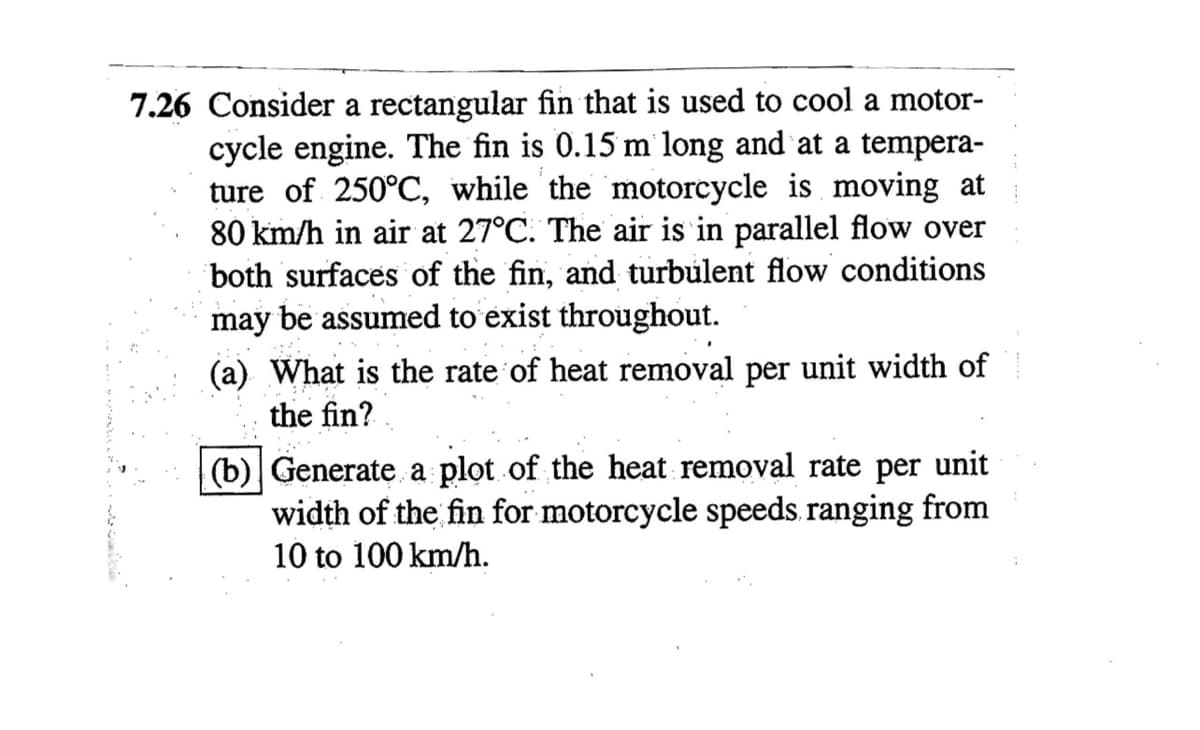 7.26 Consider a rectangular fin that is used to cool a motor-
cycle engine. The fin is 0.15 m long and at a tempera-
ture of 250°C, while the motorcycle is moving at
80 km/h in air at 27°C. The air is in parallel flow over
both surfaces of the fin, and turbulent flow conditions
may be assumed to exist throughout.
(a) What is the rate of heat removal per unit width of
the fin?
(b) Generate a plot of the heat removal rate per unit
width of the fin for motorcycle speeds ranging from
10 to 100 km/h.