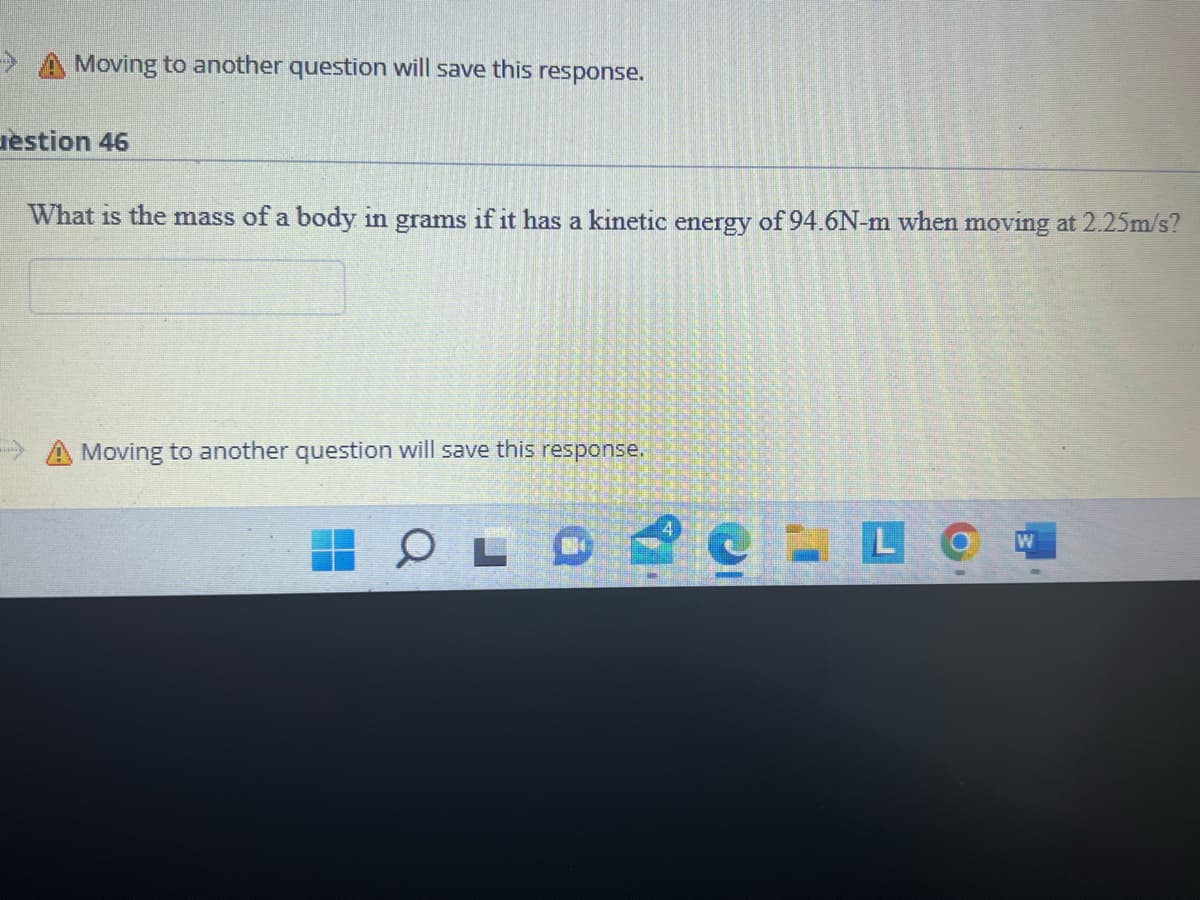 **Physics Question: Kinetic Energy and Mass Calculation**

**Question:**
What is the mass of a body in grams if it has a kinetic energy of 94.6 N·m when moving at 2.25 m/s?

**Answer Box:**
*Please enter your answer here.*

---

**Explanation and Solution:**

This question involves the concept of kinetic energy in physics. Kinetic energy is given by the formula:

\[ KE = \frac{1}{2} m v^2 \]

Where:
- \( KE \) is the kinetic energy in joules (J).
- \( m \) is the mass in kilograms (kg).
- \( v \) is the velocity in meters per second (m/s).

Given:
- Kinetic Energy (KE) = 94.6 N·m (Note: 1 N·m = 1 J)
- Velocity (v) = 2.25 m/s

We need to find the mass (\(m\)) in grams.

First, rearrange the formula to solve for mass (\( m \)):

\[ m = \frac{2 \cdot KE}{v^2} \]

Substitute the given values into the equation:

\[ m = \frac{2 \cdot 94.6}{(2.25)^2} \]

Now, calculate the mass:

\[ m = \frac{189.2}{5.0625} \]
\[ m \approx 37.38 \text{ kg} \]

To convert the mass from kilograms to grams:

\[ 1 \text{ kg} = 1000 \text{ grams} \]
\[ m \approx 37.38 \times 1000 \text{ grams} \]
\[ m \approx 37380 \text{ grams} \]

Therefore, the mass of the body is approximately **37,380 grams**.