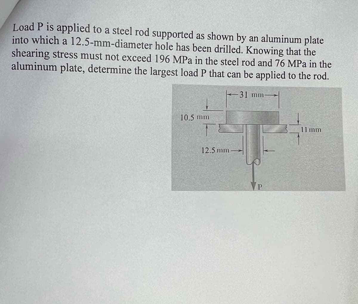 Load P is applied to a steel rod supported as shown by an aluminum plate
into which a 12.5-mm-diameter hole has been drilled. Knowing that the
shearing stress must not exceed 196 MPa in the steel rod and 76 MPa in the
aluminum plate, determine the largest load P that can be applied to the rod.
-31 mm-
10.5 mm
12.5 mm
VP
11 mm