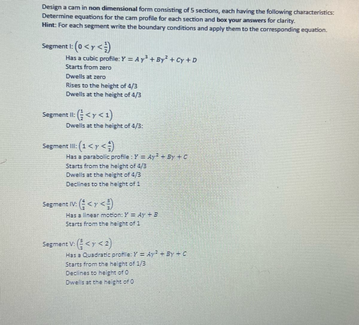 Design a cam in non dimensional form consisting of 5 sections, each having the following characteristics:
Determine equations for the cam profile for each section and box your answers for clarity.
Hint: For each segment write the boundary conditions and apply them to the corresponding equation.
Segment 1: (0 < y <)
Has a cubic profile: Y = Ay³ + By² + Cy + D
Starts from zero
Dwells at zero
Rises to the height of 4/3
Dwells at the height of 4/3
Segment II: (< y < 1)
Dwells at the height of 4/3:
Segment III: (1 < y <¹)
Has a parabolic profile : Y = Ay² + By + C
Starts from the height of 4/3
Dwells at the height of 4/3
Declines to the height of 1
Segment IV: (< <)
Has a linear motion: Y = 4y - B
Starts from the height of 1
Segment V: (<y <2)
Has a Quadratic profile: Y = Ay? - By - C
Starts from the height of 1/3
Declines to height of 0
Dwells at the height of 0