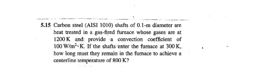 5.15 Carbon steel (AISI 1010) shafts of 0.1-m diameter are
heat treated in a gas-fired furnace whose gases are at
1200 K and provide a convection coefficient of
100 W/m² K. If the shafts enter the furnace at 300 K,
how long must they remain in the furnace to achieve a
centerline temperature of 800 K?