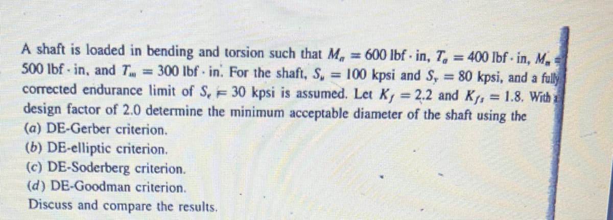 A shaft is loaded in bending and torsion such that M₁ = 600 lbf in, T, = 400 lbf in, M.
500 lbf in, and T = 300 lbf in. For the shaft, Su 100 kpsi and S, = 80 kpsi, and a fully
corrected endurance limit of S, 30 kpsi is assumed. Let Ky = 2.2 and K₁, 1.8. With a
design factor of 2.0 determine the minimum acceptable diameter of the shaft using the
(a) DE-Gerber criterion.
(b) DE-elliptic criterion.
(c) DE-Soderberg criterion.
(d) DE-Goodman criterion.
Discuss and compare the results.
www
=